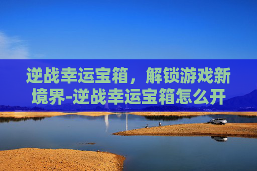 逆战幸运宝箱,解锁游戏新境界-逆战幸运宝箱怎么开 逆战幸运宝箱,解锁游戏新境界-逆战幸运宝箱怎么开