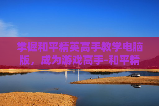 掌握和平精英高手教学电脑版，成为游戏高手-和平精英高手教学电脑版下载