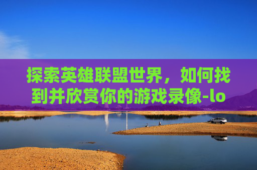 探索英雄联盟世界,如何找到并欣赏你的游戏录像-lol录制的视频在哪找到 探索英雄联盟世界,如何找到并欣赏你的游戏录像-lol录制的视频在哪找到