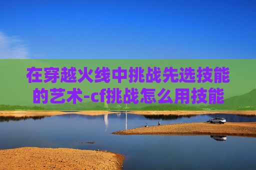 在穿越火线中挑战先选技能的艺术-cf挑战怎么用技能 在穿越火线中挑战先选技能的艺术-cf挑战怎么用技能