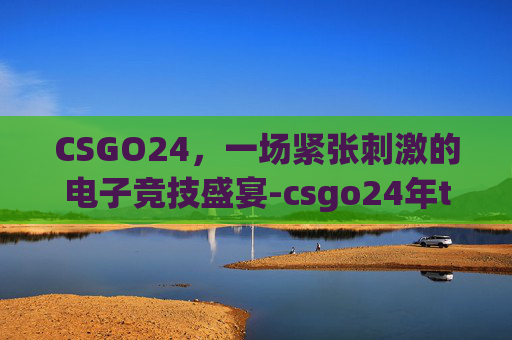 CSGO24,一场紧张刺激的电子竞技盛宴-csgo24年top CSGO24,一场紧张刺激的电子竞技盛宴-csgo24年top
