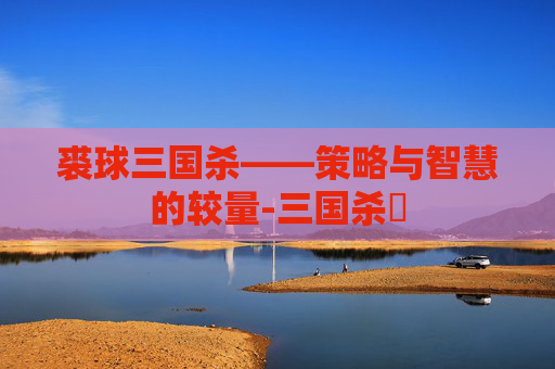 裘球三国杀——策略与智慧的较量-三国杀殺 裘球三国杀——策略与智慧的较量-三国杀殺