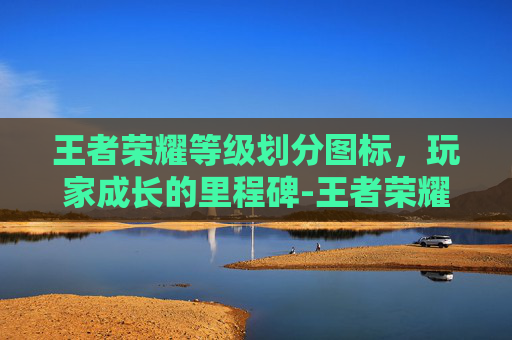 王者荣耀等级划分图标,玩家成长的里程碑-王者荣耀等级划分图标图片 王者荣耀等级划分图标,玩家成长的里程碑-王者荣耀等级划分图标图片