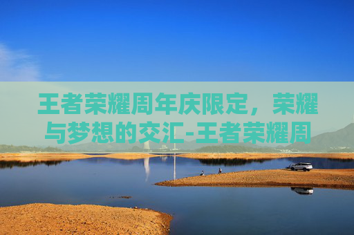 王者荣耀周年庆限定,荣耀与梦想的交汇-王者荣耀周年庆限定皮肤有哪些 王者荣耀周年庆限定,荣耀与梦想的交汇-王者荣耀周年庆限定皮肤有哪些