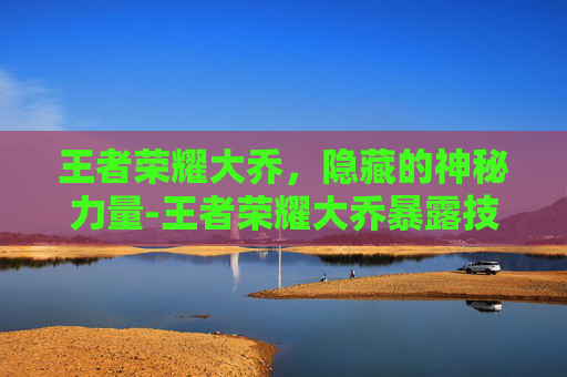 王者荣耀大乔,隐藏的神秘力量-王者荣耀大乔暴露技能 王者荣耀大乔,隐藏的神秘力量-王者荣耀大乔暴露技能
