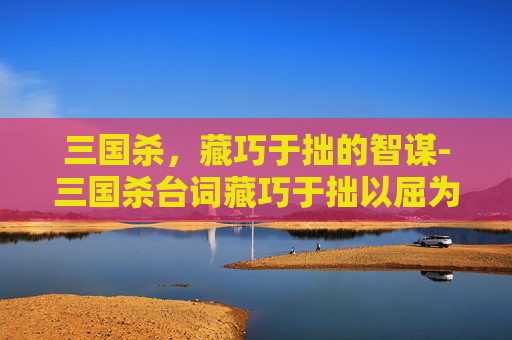 三国杀,藏巧于拙的智谋-三国杀台词藏巧于拙以屈为伸 三国杀,藏巧于拙的智谋-三国杀台词藏巧于拙以屈为伸