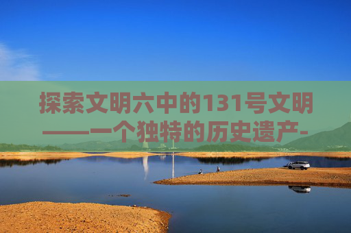 探索文明六中的131号文明——一个独特的历史遗产-steam 文明六 mod 探索文明六中的131号文明——一个独特的历史遗产-steam 文明六 mod