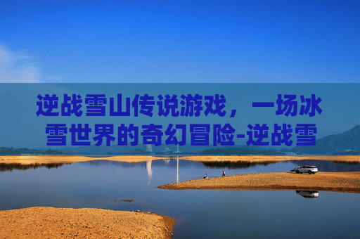逆战雪山传说游戏,一场冰雪世界的奇幻冒险-逆战雪山传说游戏怎么玩 逆战雪山传说游戏,一场冰雪世界的奇幻冒险-逆战雪山传说游戏怎么玩