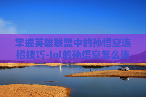 掌握英雄联盟中的孙悟空连招技巧-lol的孙悟空怎么连招的 掌握英雄联盟中的孙悟空连招技巧-lol的孙悟空怎么连招的