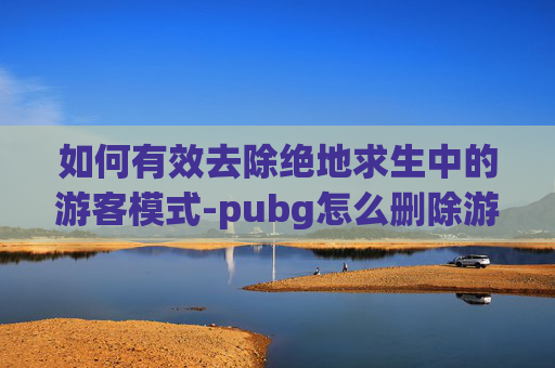 如何有效去除绝地求生中的游客模式-pubg怎么删除游戏好友 如何有效去除绝地求生中的游客模式-pubg怎么删除游戏好友