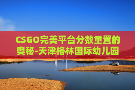 CSGO完美平台分数重置的奥秘-天津格林国际幼儿园学费 CSGO完美平台分数重置的奥秘-天津格林国际幼儿园学费
