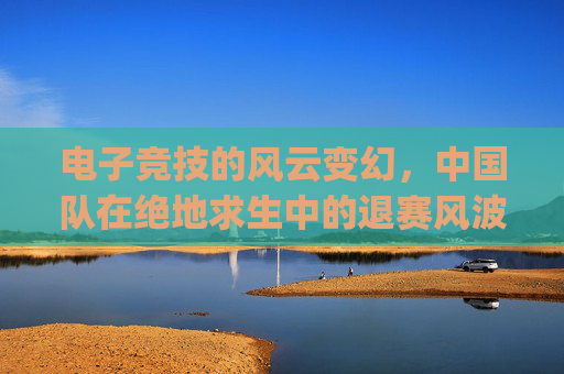 电子竞技的风云变幻,中国队在绝地求生中的退赛风波-pubg中国队退赛 电子竞技的风云变幻,中国队在绝地求生中的退赛风波-pubg中国队退赛