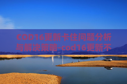 COD16更新卡住问题分析与解决策略-cod16更新不动了 COD16更新卡住问题分析与解决策略-cod16更新不动了