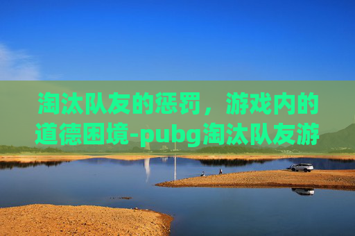 淘汰队友的惩罚,游戏内的道德困境-pubg淘汰队友游戏规则 淘汰队友的惩罚,游戏内的道德困境-pubg淘汰队友游戏规则