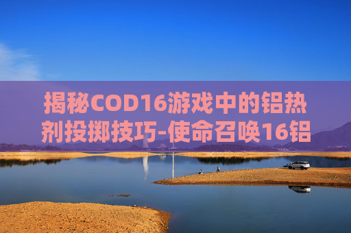 揭秘COD16游戏中的铝热剂投掷技巧-使命召唤16铝热弹 揭秘COD16游戏中的铝热剂投掷技巧-使命召唤16铝热弹