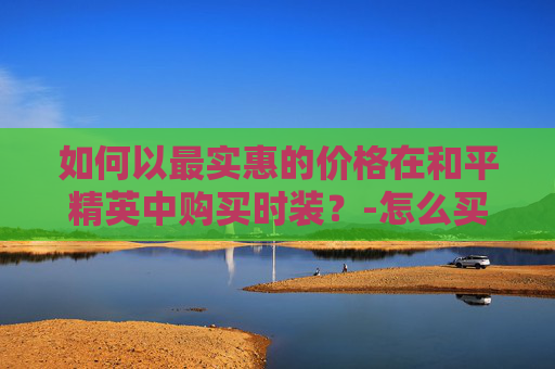 如何以最实惠的价格在和平精英中购买时装?-怎么买和平精英时装便宜点 如何以最实惠的价格在和平精英中购买时装?-怎么买和平精英时装便宜点