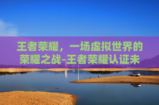 王者荣耀,一场虚拟世界的荣耀之战-王者荣耀认证未成年怎么解除 王者荣耀,一场虚拟世界的荣耀之战-王者荣耀认证未成年怎么解除