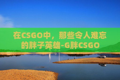 在CSGO中,那些令人难忘的胖子英雄-G胖CSGO 在CSGO中,那些令人难忘的胖子英雄-G胖CSGO