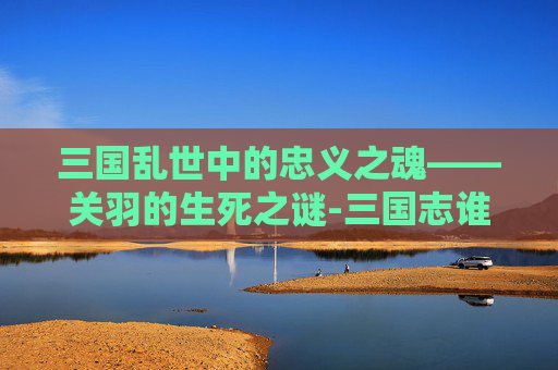 三国乱世中的忠义之魂——关羽的生死之谜-三国志谁杀的关羽好用 三国乱世中的忠义之魂——关羽的生死之谜-三国志谁杀的关羽好用