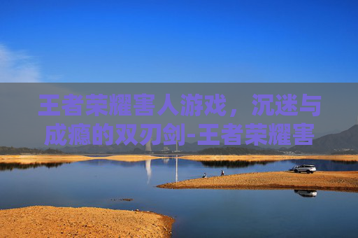王者荣耀害人游戏,沉迷与成瘾的双刃剑-王者荣耀害人游戏有哪些 王者荣耀害人游戏,沉迷与成瘾的双刃剑-王者荣耀害人游戏有哪些