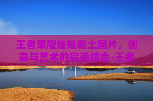 王者荣耀娃娃黏土图片,创意与艺术的完美结合-王者荣耀娃娃玩偶 王者荣耀娃娃黏土图片,创意与艺术的完美结合-王者荣耀娃娃玩偶