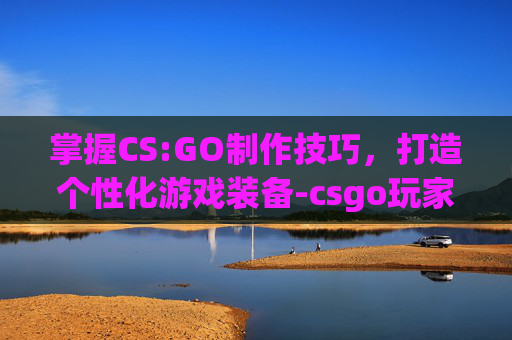 掌握CS:GO制作技巧,打造个性化游戏装备-csgo玩家自制 掌握CS:GO制作技巧,打造个性化游戏装备-csgo玩家自制