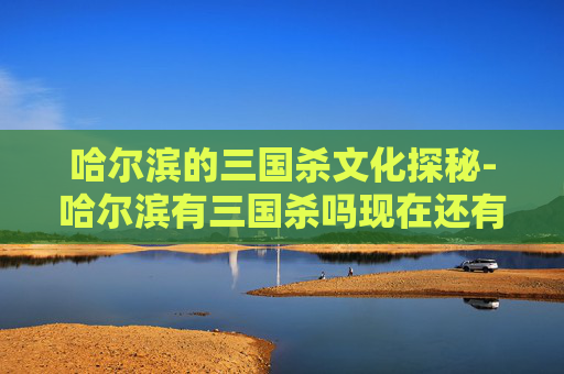 哈尔滨的三国杀文化探秘-哈尔滨有三国杀吗现在还有吗 哈尔滨的三国杀文化探秘-哈尔滨有三国杀吗现在还有吗