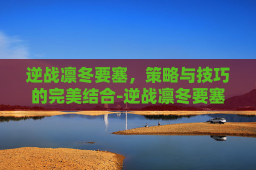 逆战凛冬要塞,策略与技巧的完美结合-逆战凛冬要塞怎么玩好啊 逆战凛冬要塞,策略与技巧的完美结合-逆战凛冬要塞怎么玩好啊