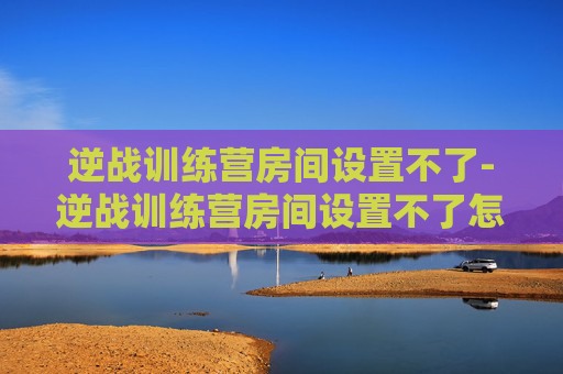逆战训练营房间设置不了-逆战训练营房间设置不了怎么办 逆战训练营房间设置不了-逆战训练营房间设置不了怎么办