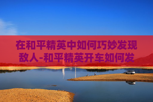 在和平精英中如何巧妙发现敌人-和平精英开车如何发现敌人的位置