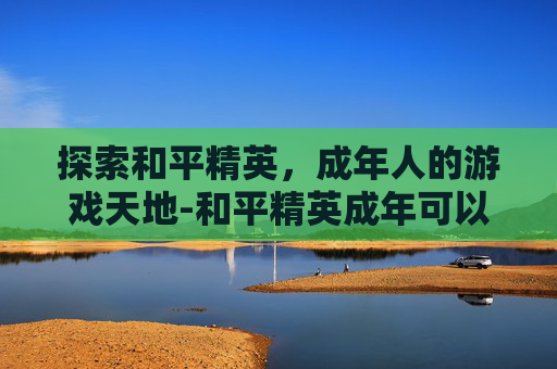探索和平精英,成年人的游戏天地-和平精英成年可以玩多久游戏 探索和平精英,成年人的游戏天地-和平精英成年可以玩多久游戏