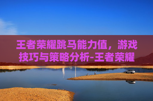 王者荣耀跳马能力值,游戏技巧与策略分析-王者荣耀跳马能力值有什么用 王者荣耀跳马能力值,游戏技巧与策略分析-王者荣耀跳马能力值有什么用