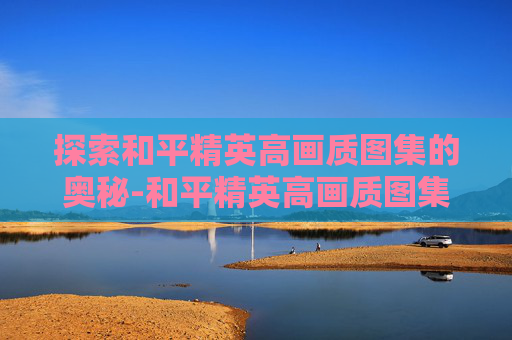 探索和平精英高画质图集的奥秘-和平精英高画质图集推荐 探索和平精英高画质图集的奥秘-和平精英高画质图集推荐