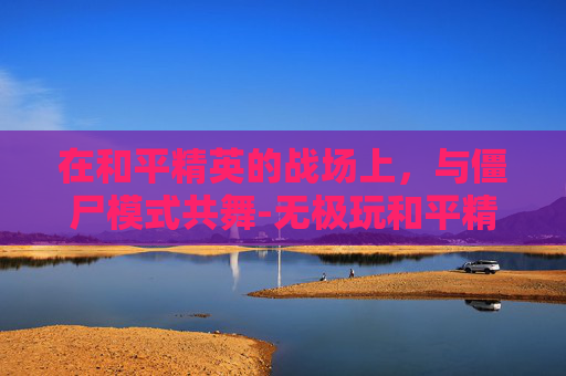 在和平精英的战场上,与僵尸模式共舞-无极玩和平精英僵尸模式怎么玩 在和平精英的战场上,与僵尸模式共舞-无极玩和平精英僵尸模式怎么玩