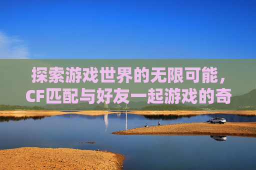 探索游戏世界的无限可能,CF匹配与好友一起游戏的奇妙旅程-cf匹配能一起游戏吗手游 探索游戏世界的无限可能,CF匹配与好友一起游戏的奇妙旅程-cf匹配能一起游戏吗手游