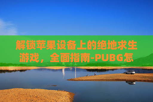 解锁苹果设备上的绝地求生游戏,全面指南-PUBG怎么解封 解锁苹果设备上的绝地求生游戏,全面指南-PUBG怎么解封
