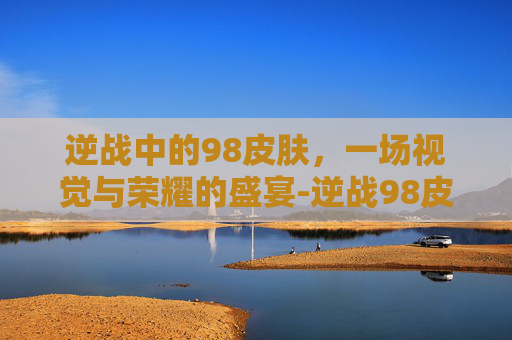 逆战中的98皮肤,一场视觉与荣耀的盛宴-逆战98皮肤有几种 逆战中的98皮肤,一场视觉与荣耀的盛宴-逆战98皮肤有几种