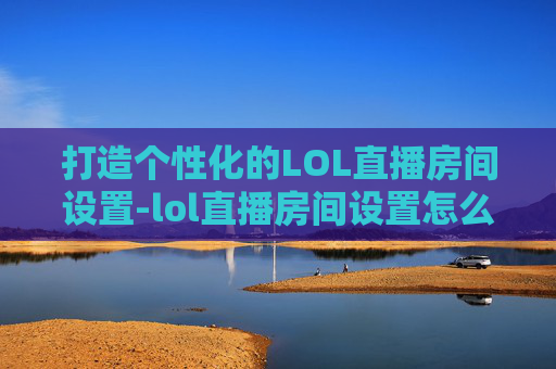 打造个性化的LOL直播房间设置-lol直播房间设置怎么设置 打造个性化的LOL直播房间设置-lol直播房间设置怎么设置