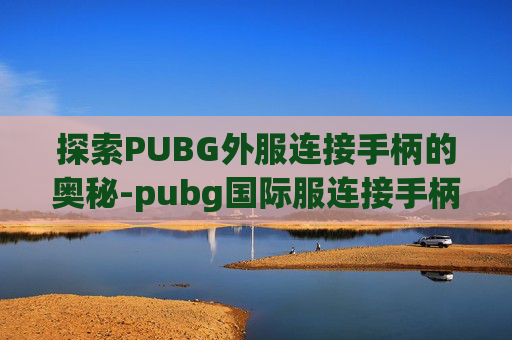 探索PUBG外服连接手柄的奥秘-pubg国际服连接手柄 探索PUBG外服连接手柄的奥秘-pubg国际服连接手柄