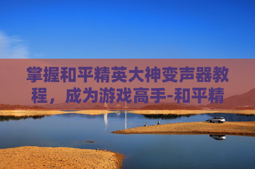 掌握和平精英大神变声器教程,成为游戏高手-和平精英大神变声器教程下载 掌握和平精英大神变声器教程,成为游戏高手-和平精英大神变声器教程下载