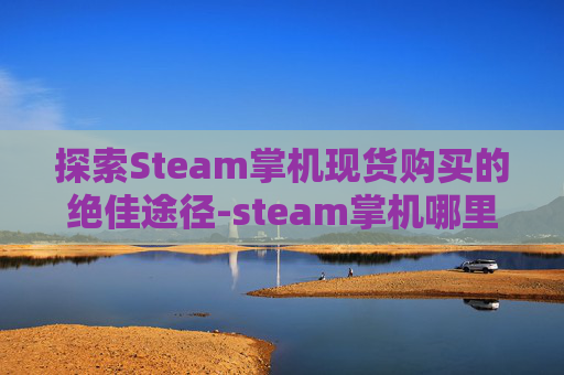 探索Steam掌机现货购买的绝佳途径-steam掌机哪里有卖
