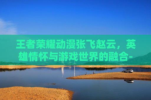 王者荣耀动漫张飞赵云，英雄情怀与游戏世界的融合-王者荣耀动漫张飞赵云怎么获得