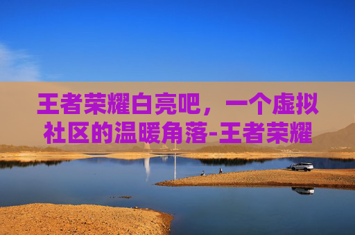 王者荣耀白亮吧,一个虚拟社区的温暖角落-王者荣耀白亮文章 王者荣耀白亮吧,一个虚拟社区的温暖角落-王者荣耀白亮文章
