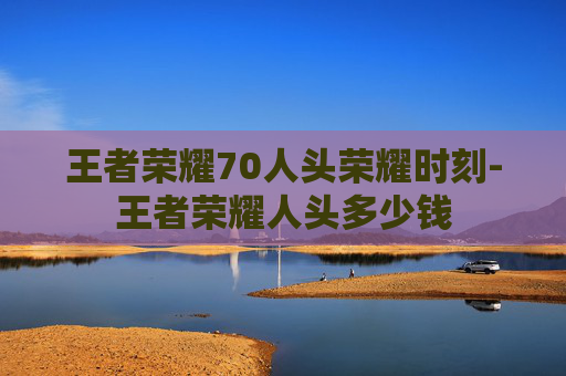 王者荣耀70人头荣耀时刻-王者荣耀人头多少钱 王者荣耀70人头荣耀时刻-王者荣耀人头多少钱