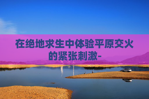 在绝地求生中体验平原交火的紧张刺激- 在绝地求生中体验平原交火的紧张刺激-