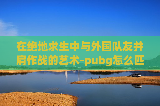 在绝地求生中与外国队友并肩作战的艺术-pubg怎么匹配外国人 在绝地求生中与外国队友并肩作战的艺术-pubg怎么匹配外国人