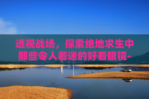 透视战场,探索绝地求生中那些令人着迷的好看眼镜-ca722航班回国经过 透视战场,探索绝地求生中那些令人着迷的好看眼镜-ca722航班回国经过
