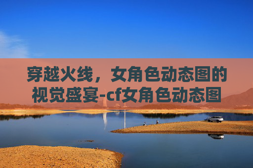 穿越火线，女角色动态图的视觉盛宴-cf女角色动态图片大全