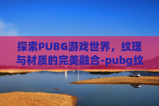 探索PUBG游戏世界,纹理与材质的完美融合-pubg纹理是材质吗 探索PUBG游戏世界,纹理与材质的完美融合-pubg纹理是材质吗