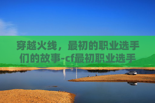 穿越火线,最初的职业选手们的故事-cf最初职业选手是谁 穿越火线,最初的职业选手们的故事-cf最初职业选手是谁